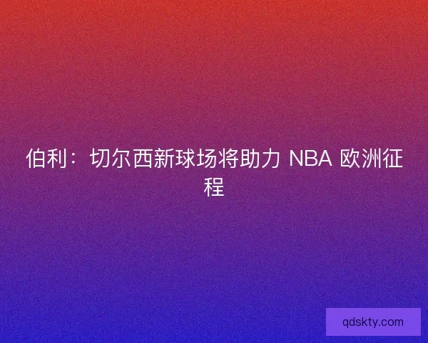 伯利：切尔西新球场将助力 NBA 欧洲征程