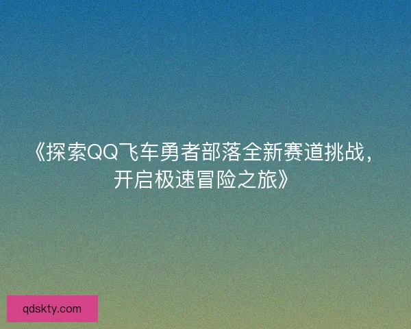 《探索QQ飞车勇者部落全新赛道挑战,开启极速冒险之旅》 《探索QQ飞车勇者部落全新赛道挑战,开启极速冒险之旅》