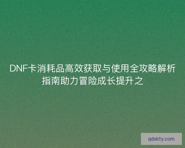 DNF卡消耗品高效获取与使用全攻略解析指南助力冒险成长提升之