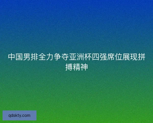 中国男排全力争夺亚洲杯四强席位展现拼搏精神 中国男排全力争夺亚洲杯四强席位展现拼搏精神