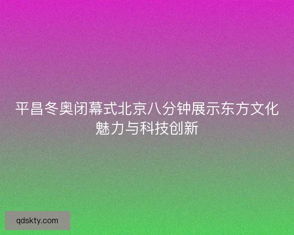 平昌冬奥闭幕式北京八分钟展示东方文化魅力与科技创新 平昌冬奥闭幕式北京八分钟展示东方文化魅力与科技创新