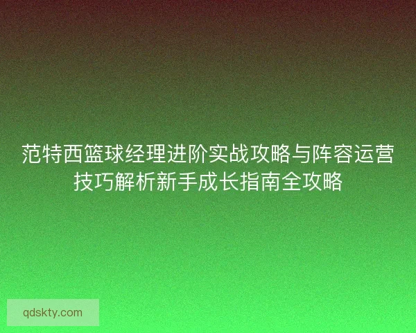 范特西篮球经理进阶实战攻略与阵容运营技巧解析新手成长指南全攻略 范特西篮球经理进阶实战攻略与阵容运营技巧解析新手成长指南全攻略