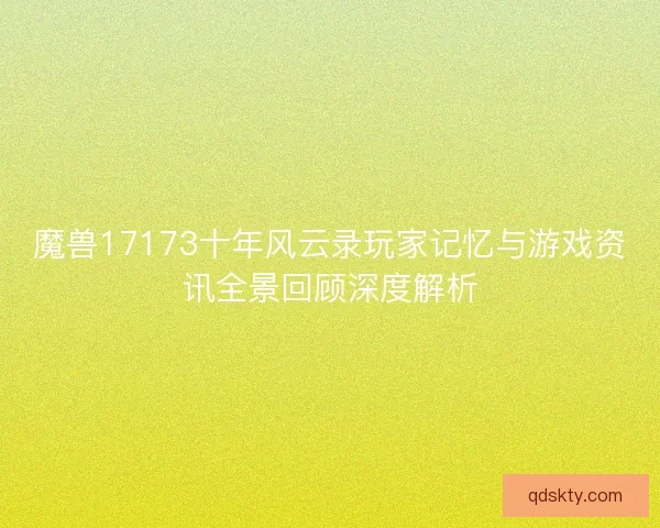 魔兽17173十年风云录玩家记忆与游戏资讯全景回顾深度解析