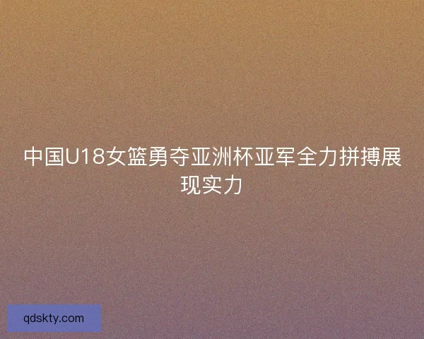 中国U18女篮勇夺亚洲杯亚军全力拼搏展现实力