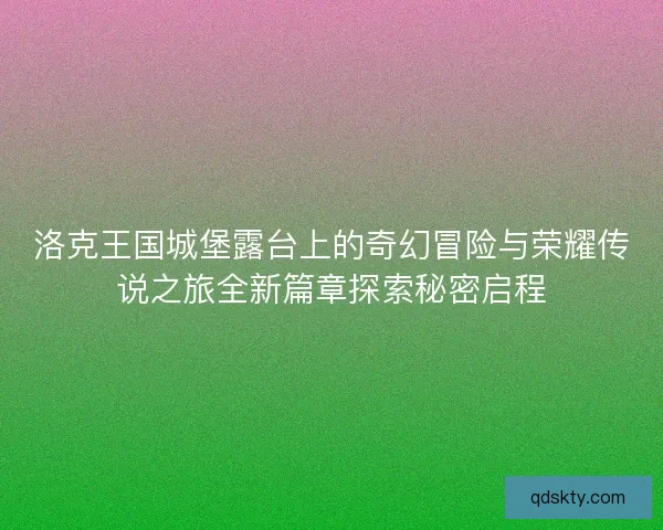 洛克王国城堡露台上的奇幻冒险与荣耀传说之旅全新篇章探索秘密启程
