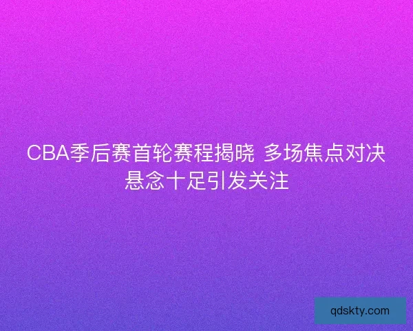 CBA季后赛首轮赛程揭晓 多场焦点对决悬念十足引发关注