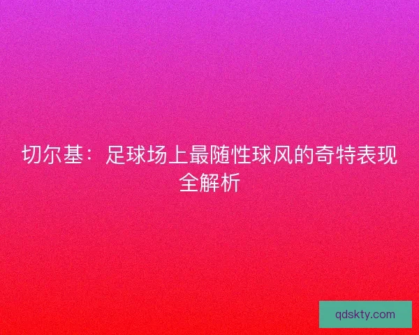 切尔基：足球场上最随性球风的奇特表现全解析