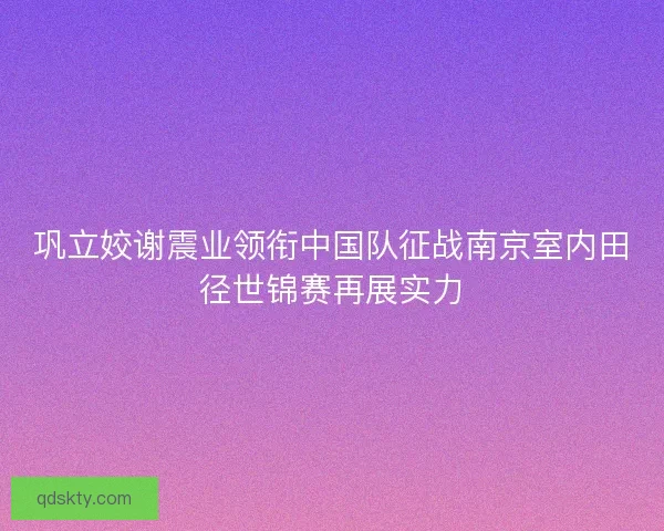 巩立姣谢震业领衔中国队征战南京室内田径世锦赛再展实力