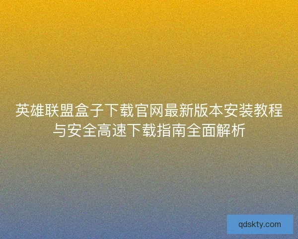英雄联盟盒子下载官网最新版本安装教程与安全高速下载指南全面解析