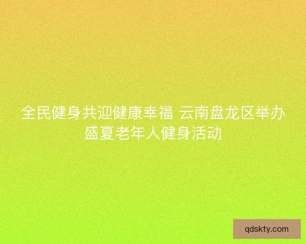 全民健身共迎健康幸福 云南盘龙区举办盛夏老年人健身活动
