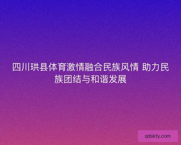四川珙县体育激情融合民族风情 助力民族团结与和谐发展 四川珙县体育激情融合民族风情 助力民族团结与和谐发展