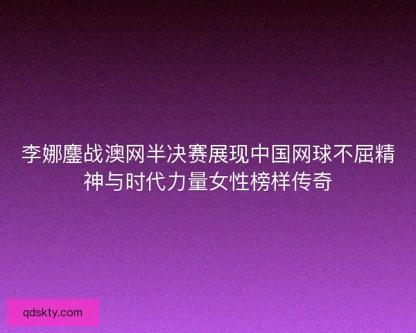 李娜鏖战澳网半决赛展现中国网球不屈精神与时代力量女性榜样传奇 李娜鏖战澳网半决赛展现中国网球不屈精神与时代力量女性榜样传奇