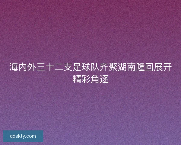 海内外三十二支足球队齐聚湖南隆回展开精彩角逐