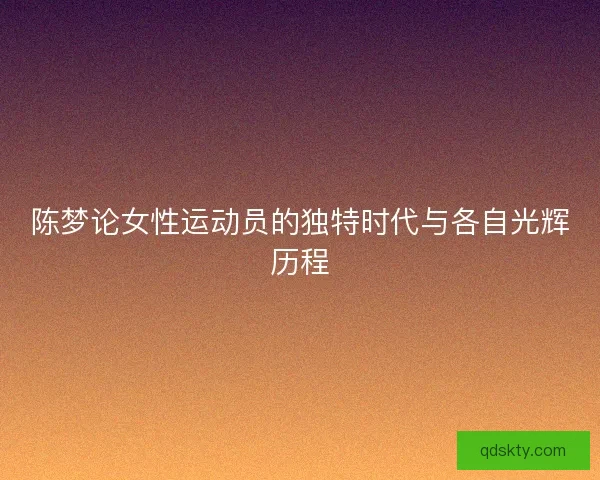 陈梦论女性运动员的独特时代与各自光辉历程 陈梦论女性运动员的独特时代与各自光辉历程