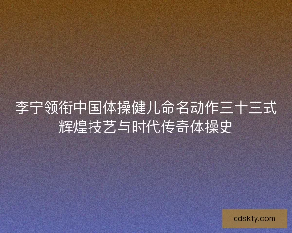 李宁领衔中国体操健儿命名动作三十三式辉煌技艺与时代传奇体操史