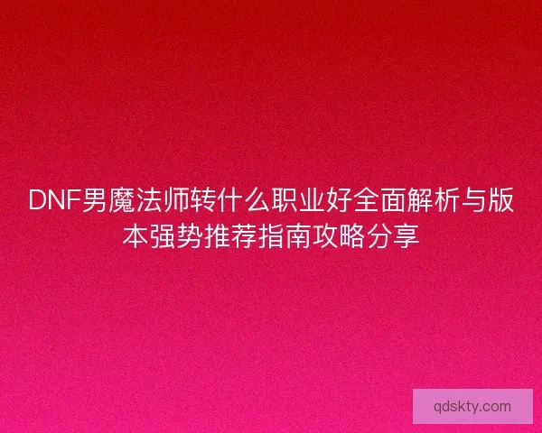 DNF男魔法师转什么职业好全面解析与版本强势推荐指南攻略分享