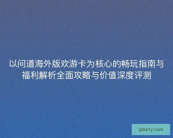 以问道海外版欢游卡为核心的畅玩指南与福利解析全面攻略与价值深度评测 以问道海外版欢游卡为核心的畅玩指南与福利解析全面攻略与价值深度评测
