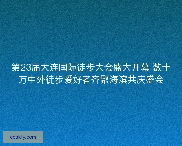 第23届大连国际徒步大会盛大开幕 数十万中外徒步爱好者齐聚海滨共庆盛会