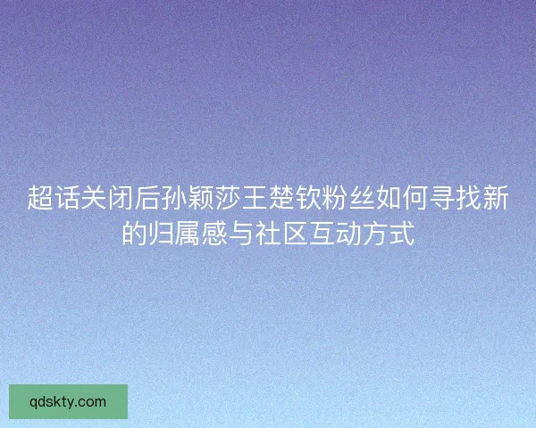 超话关闭后孙颖莎王楚钦粉丝如何寻找新的归属感与社区互动方式 超话关闭后孙颖莎王楚钦粉丝如何寻找新的归属感与社区互动方式