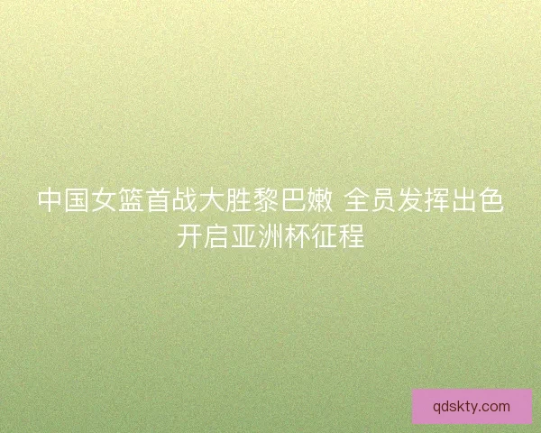 中国女篮首战大胜黎巴嫩 全员发挥出色开启亚洲杯征程