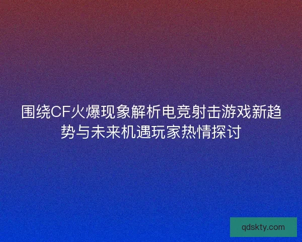 围绕CF火爆现象解析电竞射击游戏新趋势与未来机遇玩家热情探讨 围绕CF火爆现象解析电竞射击游戏新趋势与未来机遇玩家热情探讨