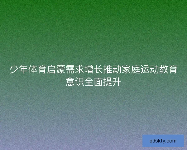 少年体育启蒙需求增长推动家庭运动教育意识全面提升 少年体育启蒙需求增长推动家庭运动教育意识全面提升