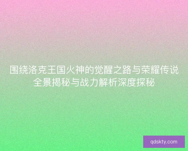 围绕洛克王国火神的觉醒之路与荣耀传说全景揭秘与战力解析深度探秘