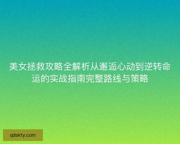 美女拯救攻略全解析从邂逅心动到逆转命运的实战指南完整路线与策略