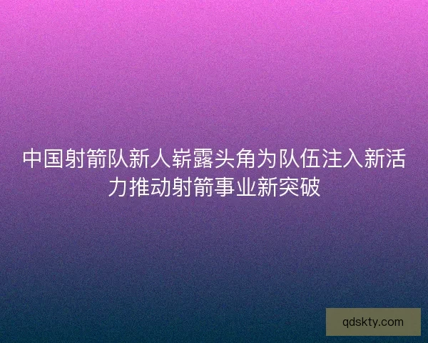 中国射箭队新人崭露头角为队伍注入新活力推动射箭事业新突破