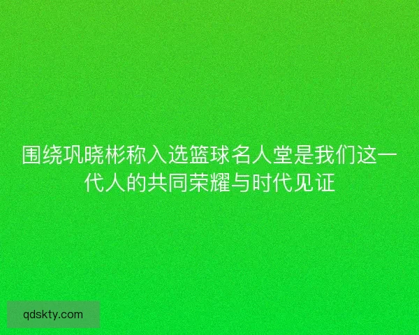 围绕巩晓彬称入选篮球名人堂是我们这一代人的共同荣耀与时代见证