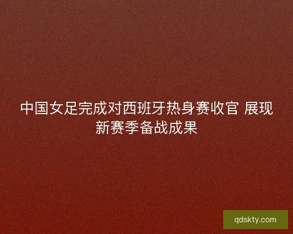 中国女足完成对西班牙热身赛收官 展现新赛季备战成果