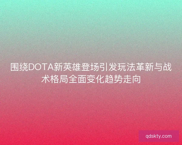 围绕DOTA新英雄登场引发玩法革新与战术格局全面变化趋势走向