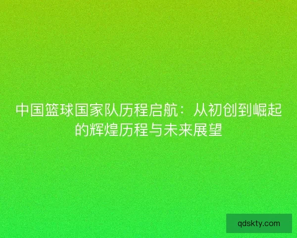 中国篮球国家队历程启航：从初创到崛起的辉煌历程与未来展望