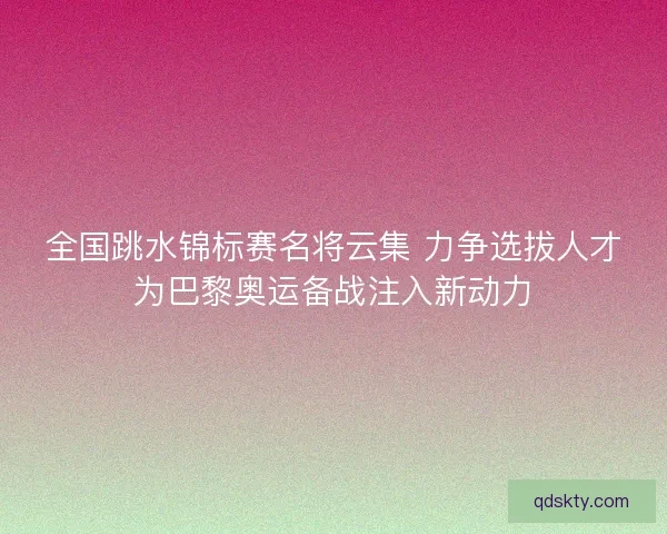 全国跳水锦标赛名将云集 力争选拔人才为巴黎奥运备战注入新动力