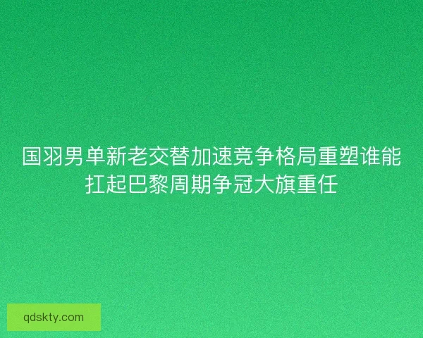 国羽男单新老交替加速竞争格局重塑谁能扛起巴黎周期争冠大旗重任