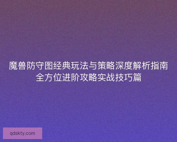 魔兽防守图经典玩法与策略深度解析指南全方位进阶攻略实战技巧篇 魔兽防守图经典玩法与策略深度解析指南全方位进阶攻略实战技巧篇