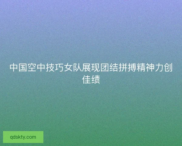 中国空中技巧女队展现团结拼搏精神力创佳绩 中国空中技巧女队展现团结拼搏精神力创佳绩