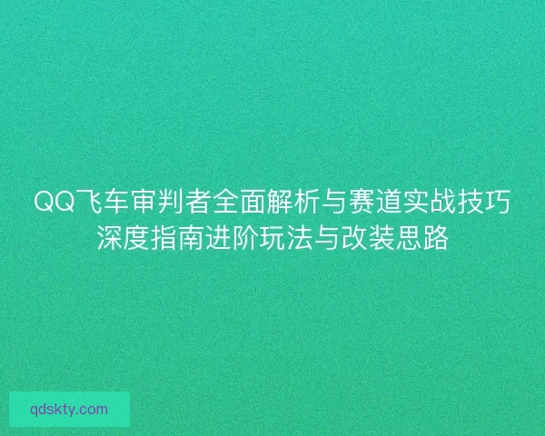 QQ飞车审判者全面解析与赛道实战技巧深度指南进阶玩法与改装思路